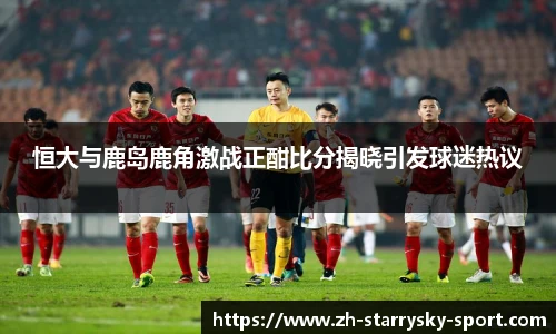 恒大与鹿岛鹿角激战正酣比分揭晓引发球迷热议