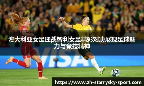 澳大利亚女足迎战智利女足精彩对决展现足球魅力与竞技精神